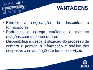 VANTAGENS
• Permite a negociação de descontos a
fornecedores
• Padroniza e agrega catálogos e melhora
relações com os fornecedores
• Disponibiliza a descentralização do processo da
compra e permite a informação e análise das
despesas com aquisição de bens e serviços
 