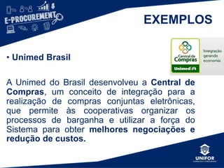 EXEMPLOS
• Unimed Brasil
A Unimed do Brasil desenvolveu a Central de
Compras, um conceito de integração para a
realização de compras conjuntas eletrônicas,
que permite às cooperativas organizar os
processos de barganha e utilizar a força do
Sistema para obter melhores negociações e
redução de custos.
 