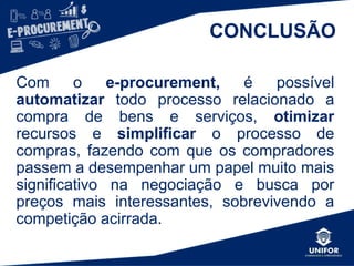 CONCLUSÃO
Com o e-procurement, é possível
automatizar todo processo relacionado a
compra de bens e serviços, otimizar
recursos e simplificar o processo de
compras, fazendo com que os compradores
passem a desempenhar um papel muito mais
significativo na negociação e busca por
preços mais interessantes, sobrevivendo a
competição acirrada.
 