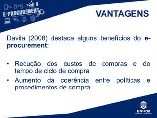 VANTAGENS
Davila (2008) destaca alguns benefícios do e-
procurement:
• Redução dos custos de compras e do
tempo de ciclo de compra
• Aumento da coerência entre políticas e
procedimentos de compra
 