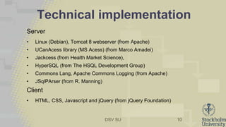 DSV SU
Technical implementation
Server
• Linux (Debian), Tomcat 8 webserver (from Apache)
• UCanAcess library (MS Acess) (from Marco Amadei)
• Jackcess (from Health Market Science),
• HyperSQL (from The HSQL Development Group)
• Commons Lang, Apache Commons Logging (from Apache)
• JSqlPArser (from R. Manning)
Client
• HTML, CSS, Javascript and jQuery (from jQuery Foundation)
10
 