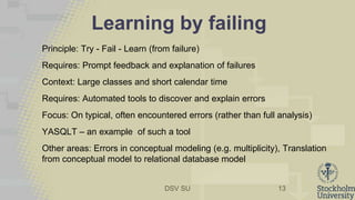 DSV SU
Learning by failing
Principle: Try - Fail - Learn (from failure)
Requires: Prompt feedback and explanation of failures
Context: Large classes and short calendar time
Requires: Automated tools to discover and explain errors
Focus: On typical, often encountered errors (rather than full analysis)
YASQLT – an example of such a tool
Other areas: Errors in conceptual modeling (e.g. multiplicity), Translation
from conceptual model to relational database model
13
 