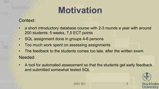 DSV SU
Motivation
Context:
• a short introductory database course with 2-3 rounds a year with around
200 students: 5 weeks, 7,5 ECT points
• SQL assignment done in groups 4-6 persons
• Too much work spent on assessing assignments
• The feedback to the students comes too late, after the written exam
Needed
• A tool for automated assessment so that the students get early feedback
and submitted somewhat tested SQL
3
 