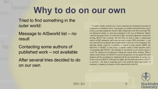 DSV SU
Why to do on our own
Tried to find something in the
outer world:
Message to AISworld list – no
result
Contacting some authors of
published work – not available
After several tries decided to do
on our own
6
“I wonder whether anybody has a tool in operation for automated assessment of
assignments in a database course. In particular, we would be interested to have such a
tool for assessing assignments related to SQL, though other tools like converting UML
into Relational scheme, or assessing assignments in the area of Relational Algebra
would be also good to have. In connection to SQL, assessing assignments connected to
learning SELECT has a priority. The tool does not need to make a sophisticated
analysis of SQL statements, and it does not need to insure 100% correctness - it can
miss some incorrect statements, but shouldn't mark as incorrect correct statements. The
following scheme would do. A database is created in some popular DBMS, like
SQLserver, or MySQL, or even Access. A teacher creates a textual question, and a
corresponding SQL SELECT. The statement is run and the set of records it gives is
saved. The students are not allowed to change the content of the database. When a
student creates his/her own SELECT to answer the question, it is run against the same
database and the set produced is compared with the one stored when the teacher ran
his/her version of SELECT. If the data sets differ, the tool marks the student's SELECT
as incorrect. Any help in acquiring such a tool would be much appreciated. As
customary, a summary of responses will be reported back to the list.”
 