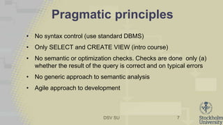 DSV SU
Pragmatic principles
• No syntax control (use standard DBMS)
• Only SELECT and CREATE VIEW (intro course)
• No semantic or optimization checks. Checks are done only (a)
whether the result of the query is correct and on typical errors
• No generic approach to semantic analysis
• Agile approach to development
7
 