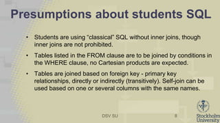 DSV SU
Presumptions about students SQL
• Students are using “classical” SQL without inner joins, though
inner joins are not prohibited.
• Tables listed in the FROM clause are to be joined by conditions in
the WHERE clause, no Cartesian products are expected.
• Tables are joined based on foreign key - primary key
relationships, directly or indirectly (transitively). Self-join can be
used based on one or several columns with the same names.
8
 
