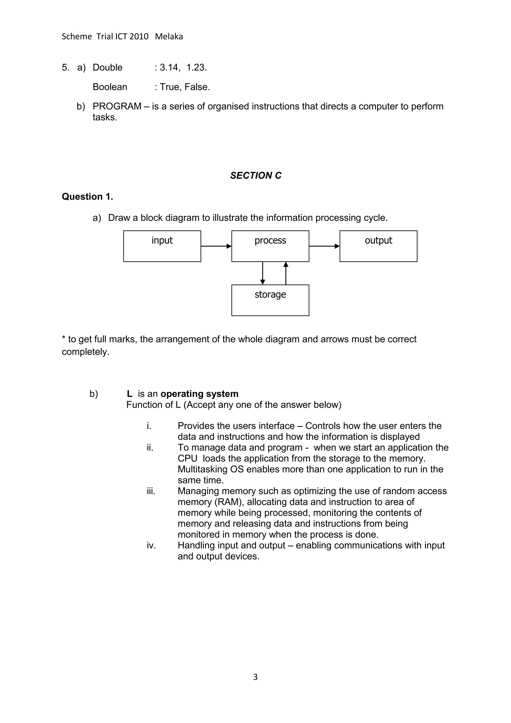 Scheme Trial ICT 2010 Melaka


5. a) Double              : 3.14, 1.23.

       Boolean            : True, False.

   b) PROGRAM – is a series of organised instructions that directs a computer to perform
      tasks.




                                             SECTION C

Question 1.

       a) Draw a block diagram to illustrate the information processing cycle.

                         input                    process                   output




                                                  storage



* to get full marks, the arrangement of the whole diagram and arrows must be correct
completely.



      b)       L is an operating system
               Function of L (Accept any one of the answer below)

                    i.           Provides the users interface – Controls how the user enters the
                                 data and instructions and how the information is displayed
                    ii.          To manage data and program - when we start an application the
                                 CPU loads the application from the storage to the memory.
                                 Multitasking OS enables more than one application to run in the
                                 same time.
                    iii.         Managing memory such as optimizing the use of random access
                                 memory (RAM), allocating data and instruction to area of
                                 memory while being processed, monitoring the contents of
                                 memory and releasing data and instructions from being
                                 monitored in memory when the process is done.
                    iv.          Handling input and output – enabling communications with input
                                 and output devices.




                                                  3
 