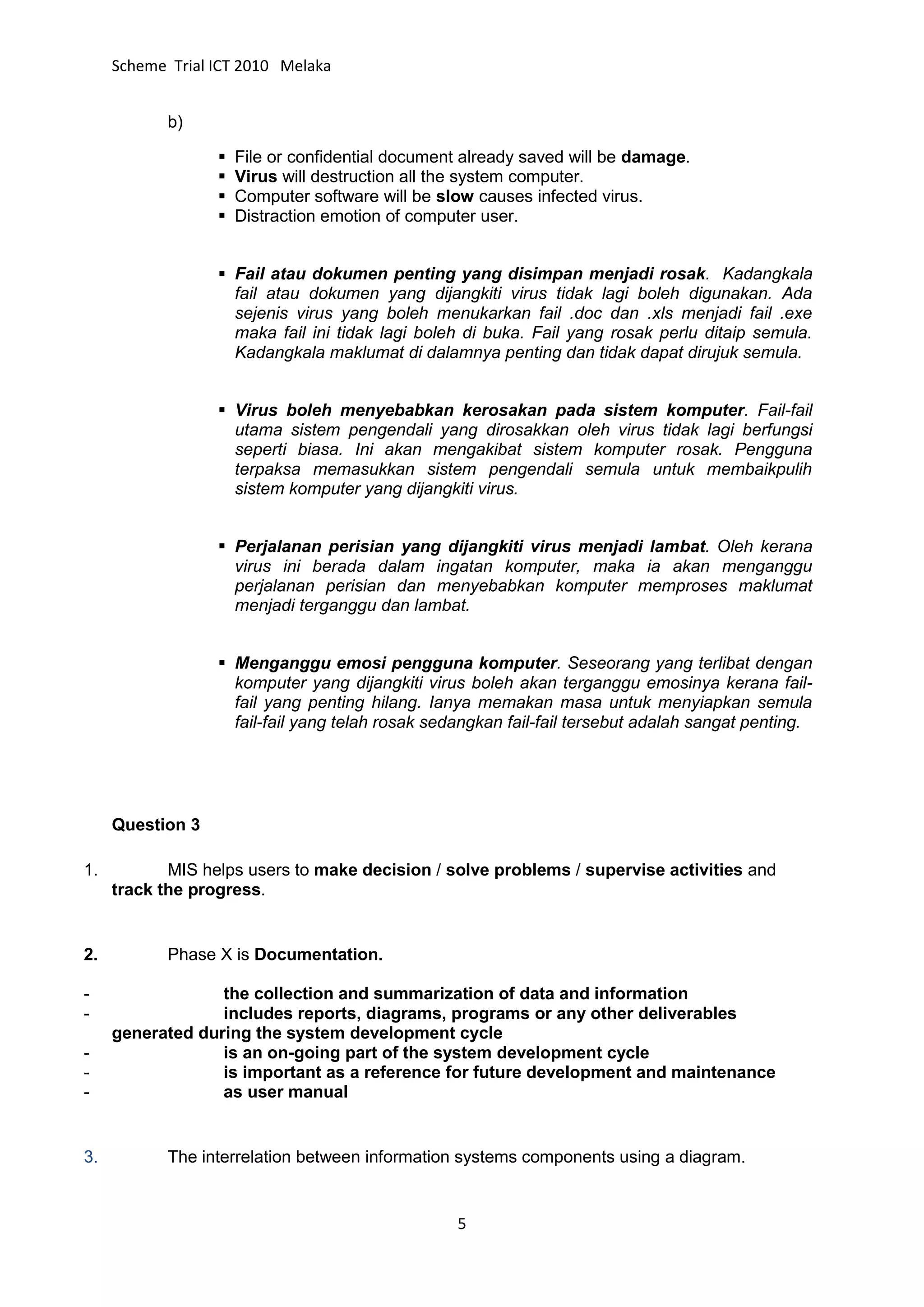 Scheme Trial ICT 2010 Melaka


            b)

                     File or confidential document already saved will be damage.
                     Virus will destruction all the system computer.
                     Computer software will be slow causes infected virus.
                     Distraction emotion of computer user.


                   Fail atau dokumen penting yang disimpan menjadi rosak. Kadangkala
                    fail atau dokumen yang dijangkiti virus tidak lagi boleh digunakan. Ada
                    sejenis virus yang boleh menukarkan fail .doc dan .xls menjadi fail .exe
                    maka fail ini tidak lagi boleh di buka. Fail yang rosak perlu ditaip semula.
                    Kadangkala maklumat di dalamnya penting dan tidak dapat dirujuk semula.


                   Virus boleh menyebabkan kerosakan pada sistem komputer. Fail-fail
                    utama sistem pengendali yang dirosakkan oleh virus tidak lagi berfungsi
                    seperti biasa. Ini akan mengakibat sistem komputer rosak. Pengguna
                    terpaksa memasukkan sistem pengendali semula untuk membaikpulih
                    sistem komputer yang dijangkiti virus.


                   Perjalanan perisian yang dijangkiti virus menjadi lambat. Oleh kerana
                    virus ini berada dalam ingatan komputer, maka ia akan menganggu
                    perjalanan perisian dan menyebabkan komputer memproses maklumat
                    menjadi terganggu dan lambat.


                   Menganggu emosi pengguna komputer. Seseorang yang terlibat dengan
                    komputer yang dijangkiti virus boleh akan terganggu emosinya kerana fail-
                    fail yang penting hilang. Ianya memakan masa untuk menyiapkan semula
                    fail-fail yang telah rosak sedangkan fail-fail tersebut adalah sangat penting.




     Question 3

1.          MIS helps users to make decision / solve problems / supervise activities and
     track the progress.


2.          Phase X is Documentation.

-                 the collection and summarization of data and information
-                 includes reports, diagrams, programs or any other deliverables
     generated during the system development cycle
-                 is an on-going part of the system development cycle
-                 is important as a reference for future development and maintenance
-                 as user manual


3.          The interrelation between information systems components using a diagram.


                                                  5
 
