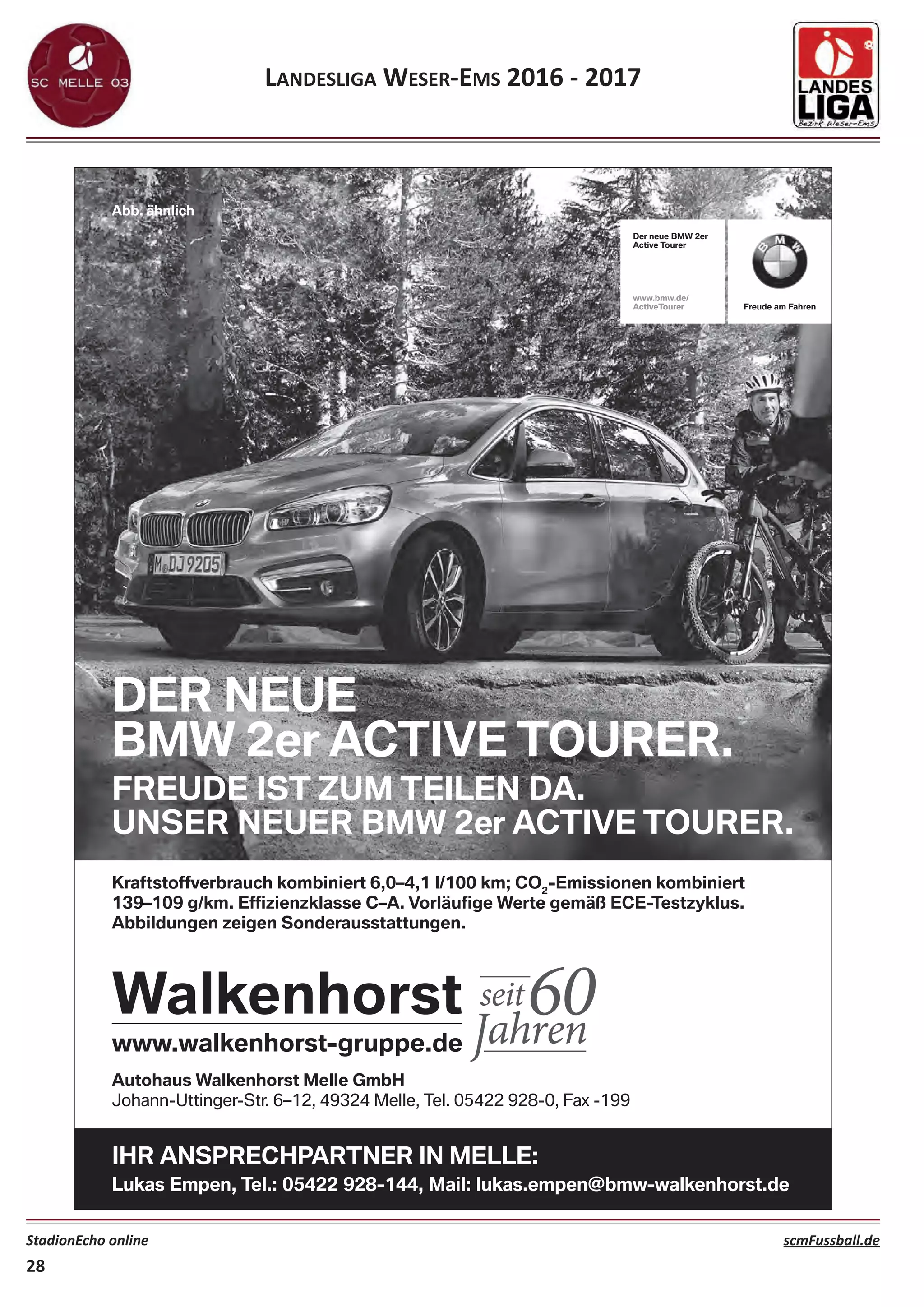 LANDESLIGA WESER‐EMS 2016 ‐ 2017
StadionEcho online scmFussball.de
28
Autohaus Walkenhorst Melle GmbH
Johann-Uttinger-Str. 6–12, 49324 Melle, Tel. 05422 928-0, Fax -199
IHR ANSPRECHPARTNER IN MELLE:
Lukas Empen, Tel.: 05422 928-144, Mail: lukas.empen@bmw-walkenhorst.de
DER NEUE
BMW 2er ACTIVE TOURER.
FREUDE IST ZUM TEILEN DA.
UNSER NEUER BMW 2er ACTIVE TOURER.
Abb. ähnlich
Der neue BMW 2er
Active Tourer
www.bmw.de/
ActiveTourer Freude am Fahren
Kraftstoffverbrauch kombiniert 6,0–4,1 l/100 km; CO2
-Emissionen kombiniert
Freude am Fahren
 
