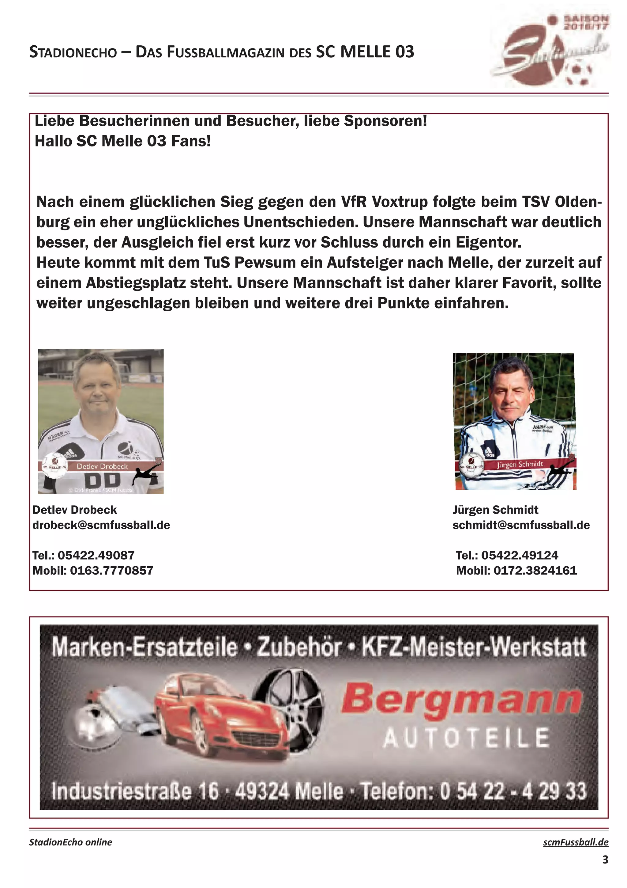 Liebe Besucherinnen und Besucher, liebe Sponsoren!
Hallo SC Melle 03 Fans!
Nach einem glücklichen Sieg gegen den VfR Voxtrup folgte beim TSV Olden-
burg ein eher unglückliches Unentschieden. Unsere Mannschaft war deutlich
besser, der Ausgleich fiel erst kurz vor Schluss durch ein Eigentor.
Heute kommt mit dem TuS Pewsum ein Aufsteiger nach Melle, der zurzeit auf
einem Abstiegsplatz steht. Unsere Mannschaft ist daher klarer Favorit, sollte
weiter ungeschlagen bleiben und weitere drei Punkte einfahren.
Stadionecho – daS FuSSballmagazin deS Sc melle 03
StadionEcho online scmFussball.de
3
Detlev Drobeck Jürgen Schmidt
drobeck@scmfussball.de schmidt@scmfussball.de
Tel.: 05422.49087 Tel.: 05422.49124
Mobil: 0163.7770857 Mobil: 0172.3824161
 