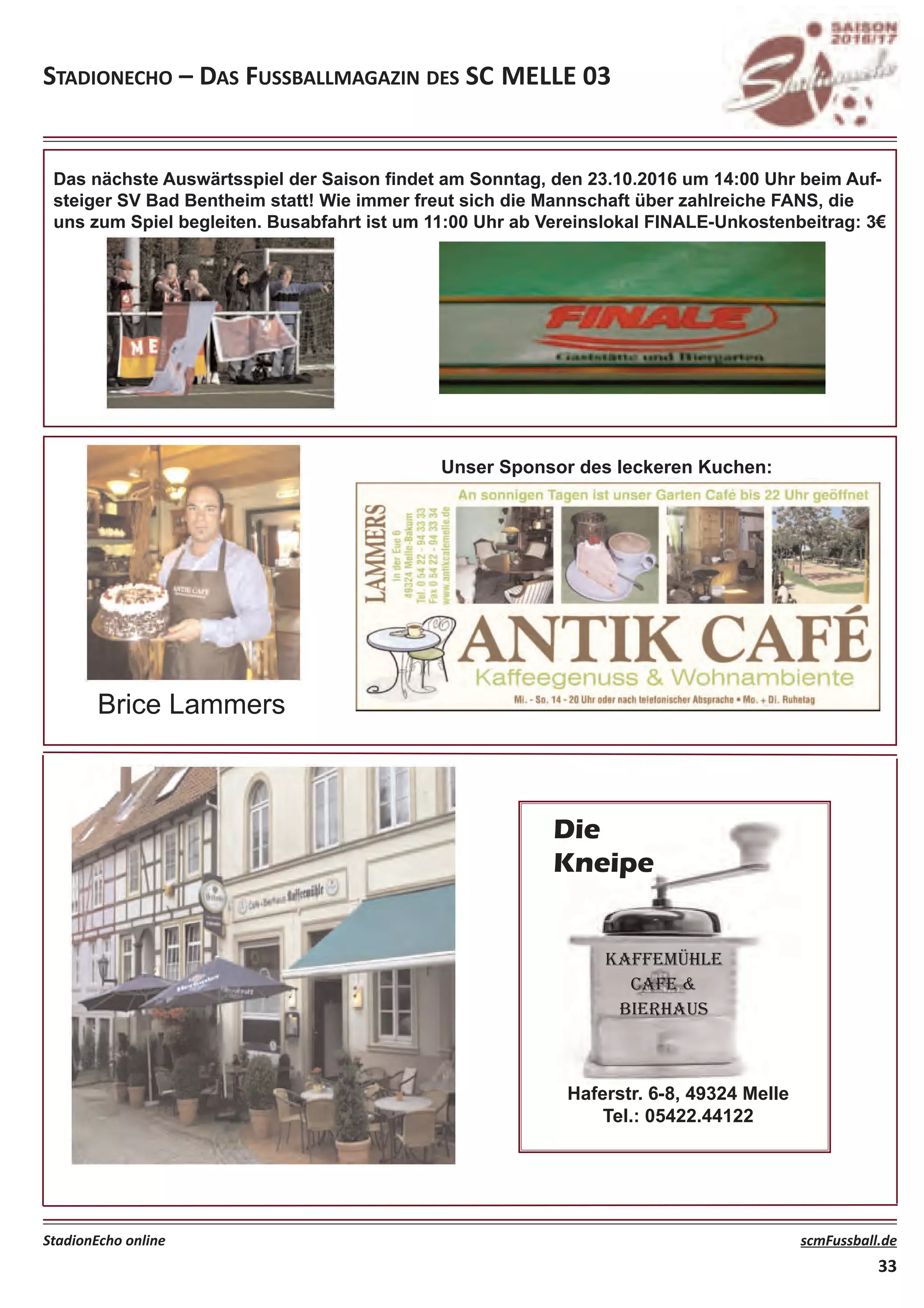 Stadionecho – daS FuSSballmagazin deS Sc melle 03
StadionEcho online scmFussball.de
33
Das nächste Auswärtsspiel der Saison findet am Sonntag, den 23.10.2016 um 14:00 Uhr beim Auf-
steiger SV Bad Bentheim statt! Wie immer freut sich die Mannschaft über zahlreiche FANS, die
uns zum Spiel begleiten. Busabfahrt ist um 11:00 Uhr ab Vereinslokal FINALE-Unkostenbeitrag: 3€
Unser Sponsor des leckeren Kuchen:
Brice Lammers
KAFFEMÜHLE
CAFE &
BIERHAUS
Haferstr. 6-8, 49324 Melle
Tel.: 05422.44122
Die
Kneipe
 