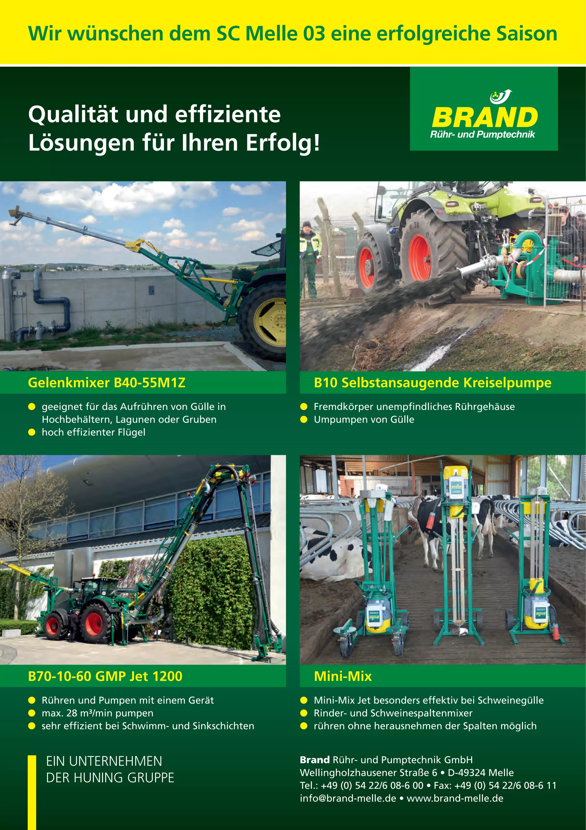 EIN UNTERNEHMEN
DER HUNING GRUPPE
Brand Rühr- und Pumptechnik GmbH
Tel.
Gelenkmixer B40-55M1Z
geeignet für das Aufrühren von Gülle in
Hochbehältern, Lagunen oder Gruben
B70-10-60 GMP Jet 1200
Rühren und Pumpen mit einem Gerät
B10 Selbstansaugende Kreiselpumpe
Umpumpen von Gülle
Mini-Mix
Wir wünschen dem SC Melle 03 eine erfolgreiche Saison
Qualität und efﬁziente
Lösungen für Ihren Erfolg!
 