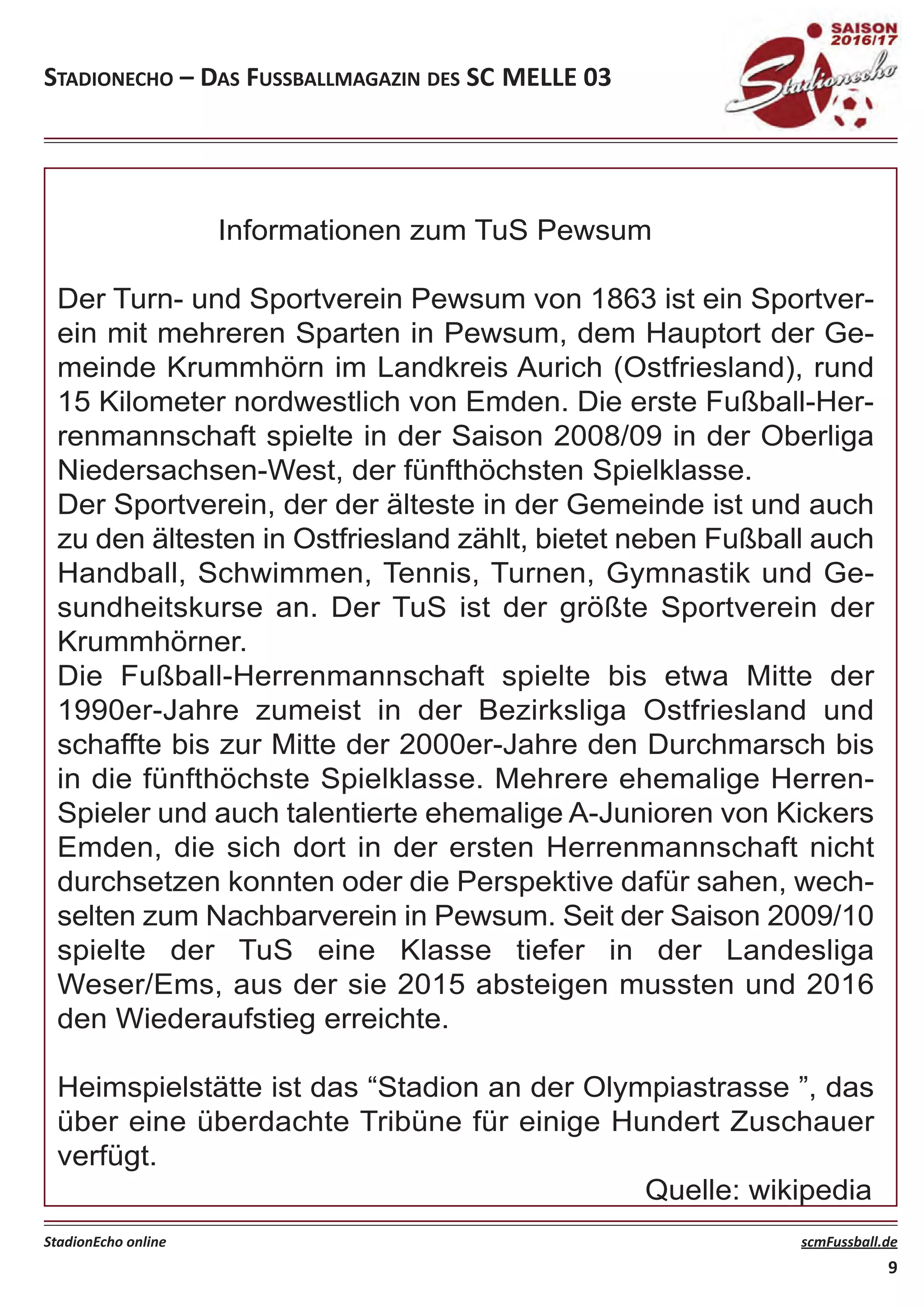 Informationen zum TuS Pewsum
Der Turn­ und Sportverein Pewsum von 1863 ist ein Sportver­
ein mit mehreren Sparten in Pewsum, dem Hauptort der Ge­
meinde Krummhörn im Landkreis Aurich (Ostfriesland), rund
15 Kilometer nordwestlich von Emden. Die erste Fußball­Her­
renmannschaft spielte in der Saison 2008/09 in der Oberliga
Niedersachsen­West, der fünfthöchsten Spielklasse.
Der Sportverein, der der älteste in der Gemeinde ist und auch
zu den ältesten in Ostfriesland zählt, bietet neben Fußball auch
Handball, Schwimmen, Tennis, Turnen, Gymnastik und Ge­
sundheitskurse an. Der TuS ist der größte Sportverein der
Krummhörner.
Die Fußball­Herrenmannschaft spielte bis etwa Mitte der
1990er­Jahre zumeist in der Bezirksliga Ostfriesland und
schaffte bis zur Mitte der 2000er­Jahre den Durchmarsch bis
in die fünfthöchste Spielklasse. Mehrere ehemalige Herren­
Spieler und auch talentierte ehemalige A­Junioren von Kickers
Emden, die sich dort in der ersten Herrenmannschaft nicht
durchsetzen konnten oder die Perspektive dafür sahen, wech­
selten zum Nachbarverein in Pewsum. Seit der Saison 2009/10
spielte der TuS eine Klasse tiefer in der Landesliga
Weser/Ems, aus der sie 2015 absteigen mussten und 2016
den Wiederaufstieg erreichte.
Heimspielstätte ist das “Stadion an der Olympiastrasse ”, das
über eine überdachte Tribüne für einige Hundert Zuschauer
verfügt.
Quelle: wikipedia
STADIONECHO – DAS FUSSBALLMAGAZIN DES SC MELLE 03
StadionEcho online scmFussball.de
9
 