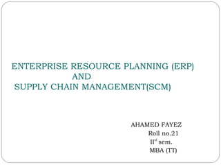 ENTERPRISE RESOURCE PLANNING (ERP)
AND
SUPPLY CHAIN MANAGEMENT(SCM)
AHAMED FAYEZ
Roll no.21
IInd
sem.
MBA (TT)
 