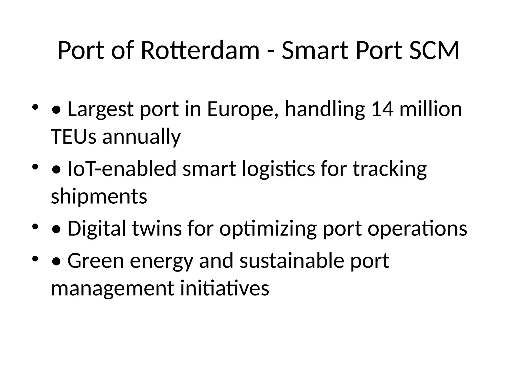 Port of Rotterdam - Smart Port SCM
• • Largest port in Europe, handling 14 million
TEUs annually
• • IoT-enabled smart logistics for tracking
shipments
• • Digital twins for optimizing port operations
• • Green energy and sustainable port
management initiatives
 