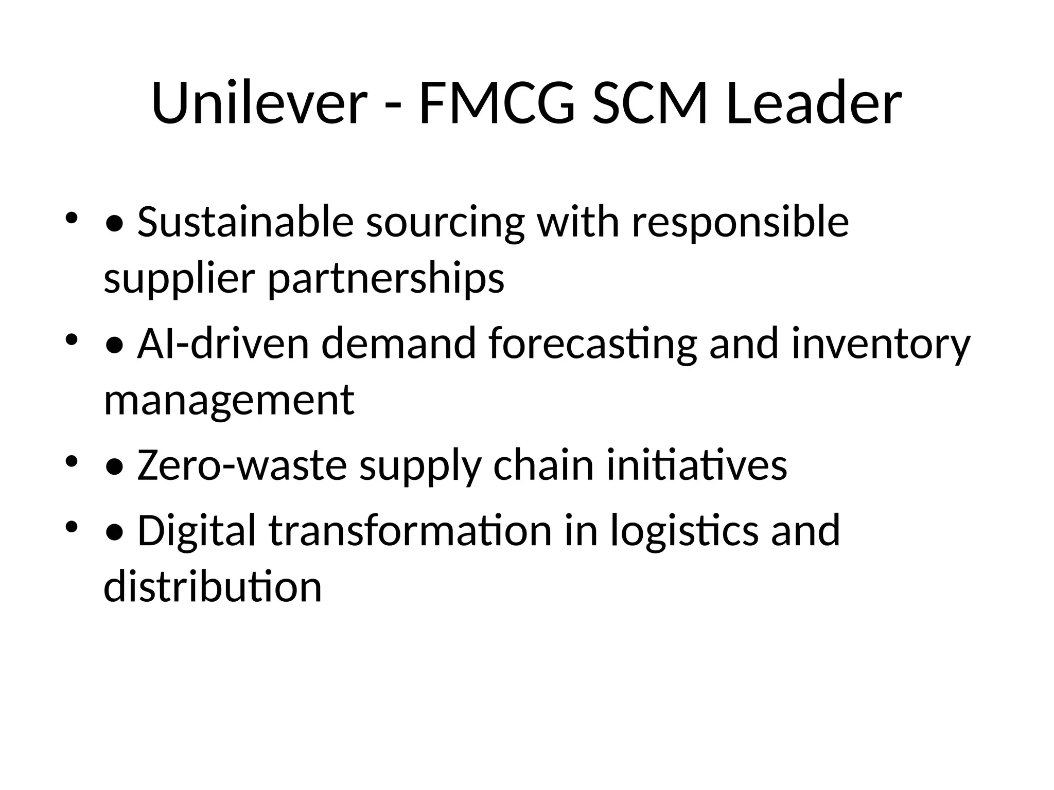 Unilever - FMCG SCM Leader
• • Sustainable sourcing with responsible
supplier partnerships
• • AI-driven demand forecasting and inventory
management
• • Zero-waste supply chain initiatives
• • Digital transformation in logistics and
distribution
 
