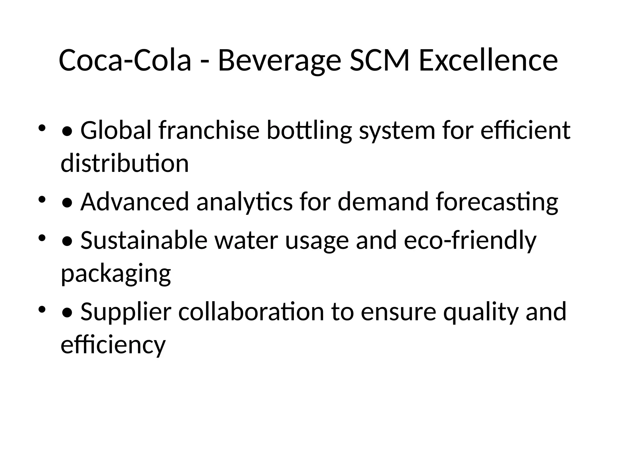 Coca-Cola - Beverage SCM Excellence
• • Global franchise bottling system for efficient
distribution
• • Advanced analytics for demand forecasting
• • Sustainable water usage and eco-friendly
packaging
• • Supplier collaboration to ensure quality and
efficiency
 