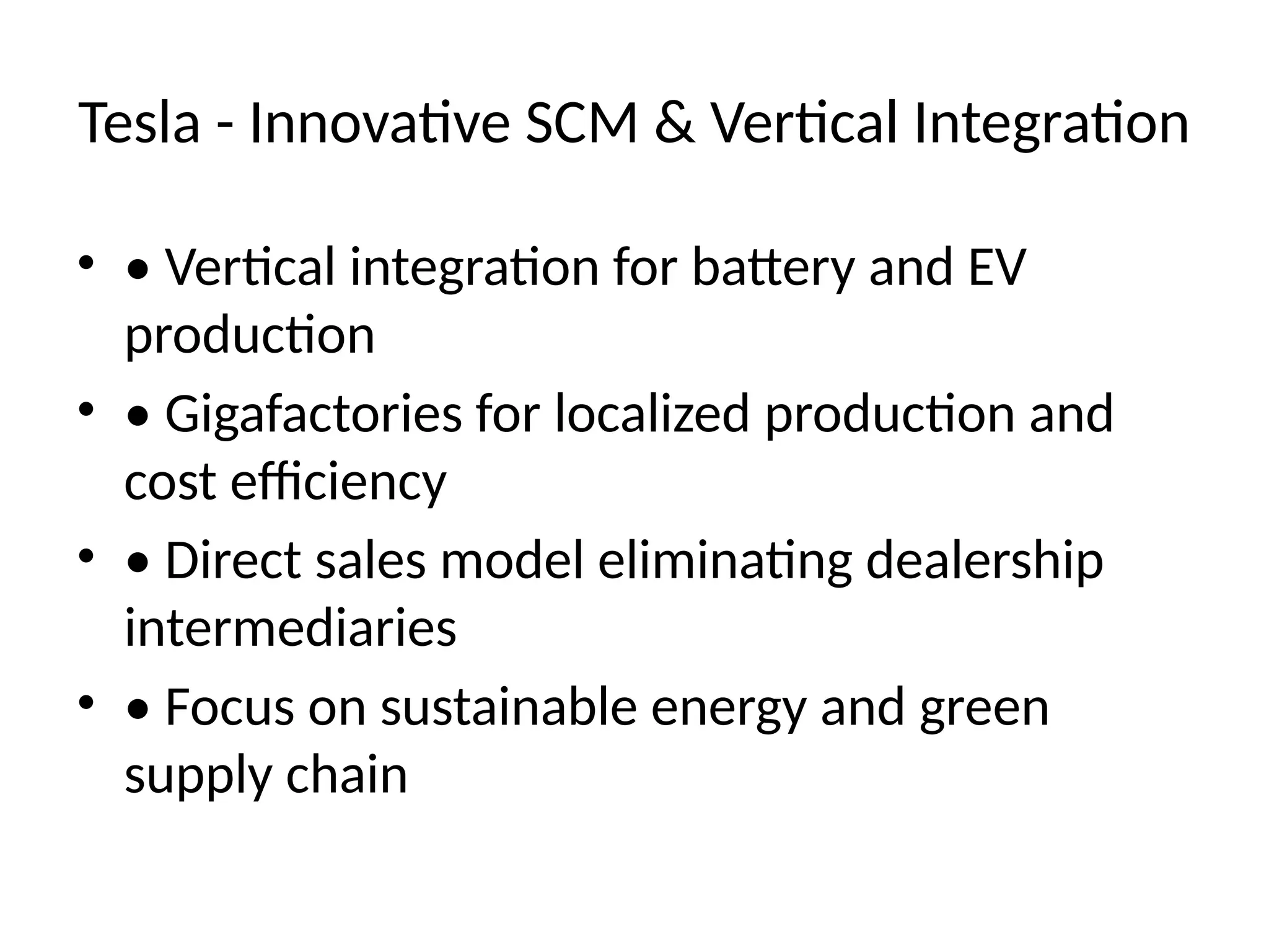 Tesla - Innovative SCM & Vertical Integration
• • Vertical integration for battery and EV
production
• • Gigafactories for localized production and
cost efficiency
• • Direct sales model eliminating dealership
intermediaries
• • Focus on sustainable energy and green
supply chain
 