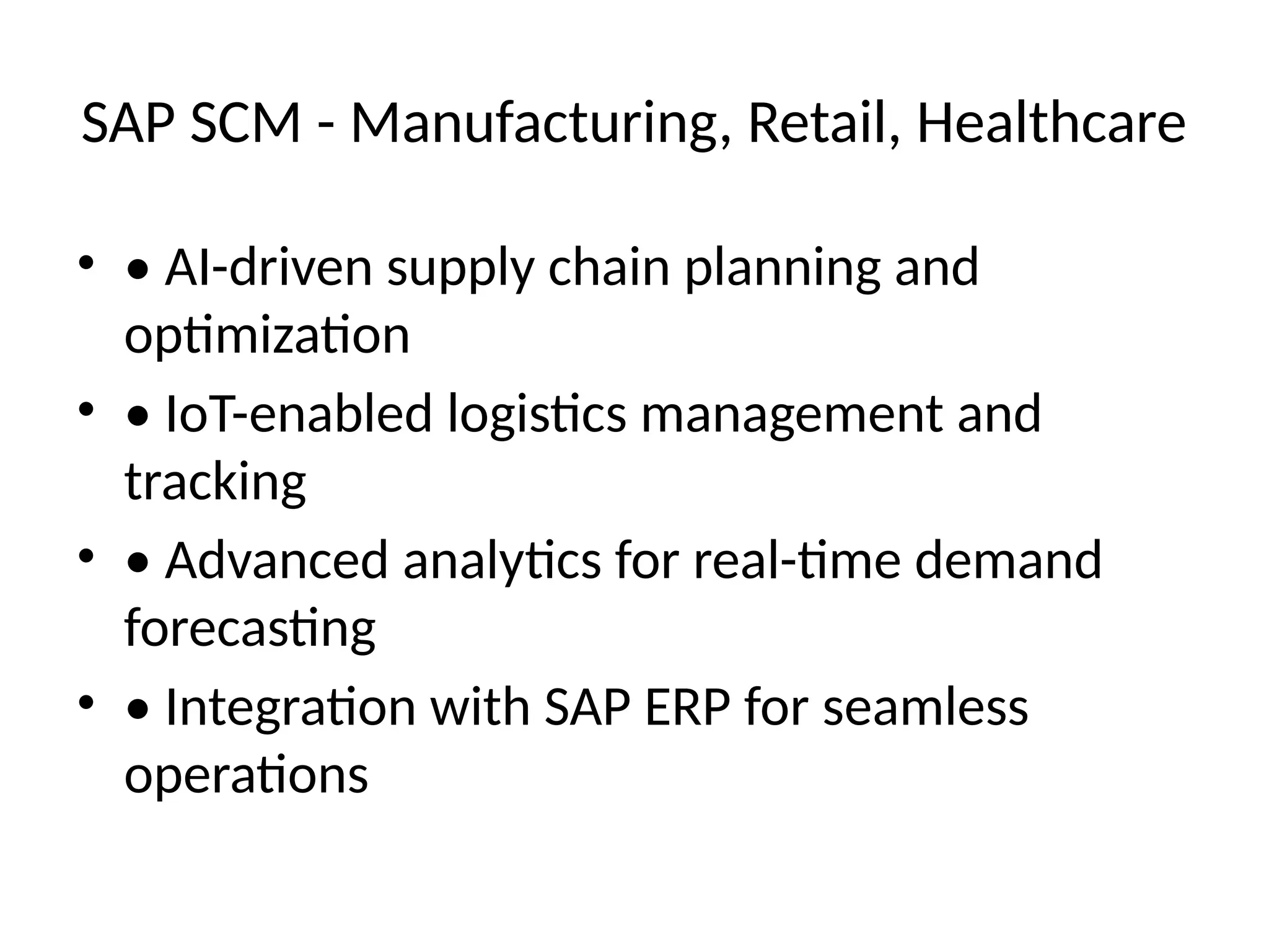 SAP SCM - Manufacturing, Retail, Healthcare
• • AI-driven supply chain planning and
optimization
• • IoT-enabled logistics management and
tracking
• • Advanced analytics for real-time demand
forecasting
• • Integration with SAP ERP for seamless
operations
 