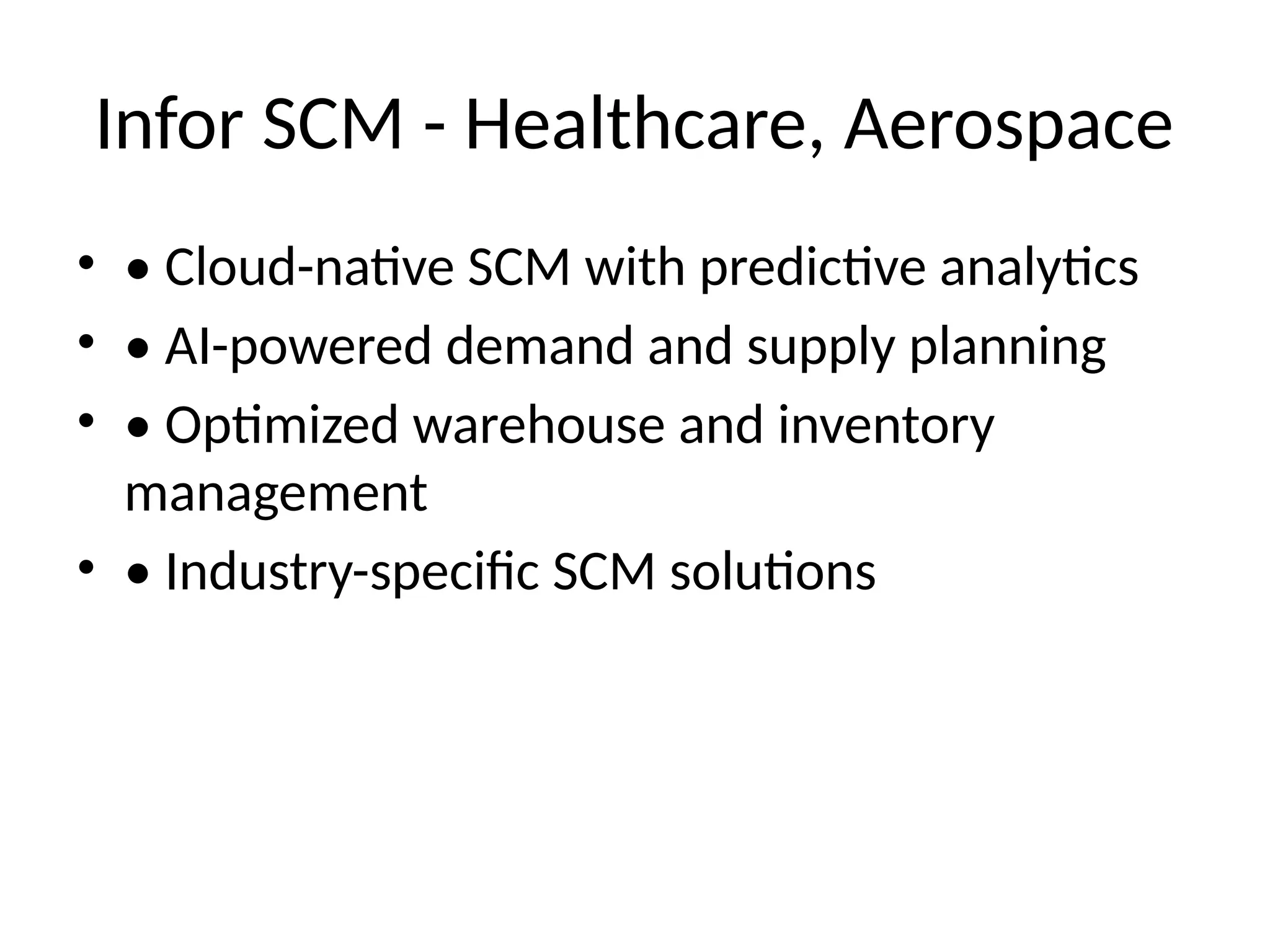 Infor SCM - Healthcare, Aerospace
• • Cloud-native SCM with predictive analytics
• • AI-powered demand and supply planning
• • Optimized warehouse and inventory
management
• • Industry-specific SCM solutions
 