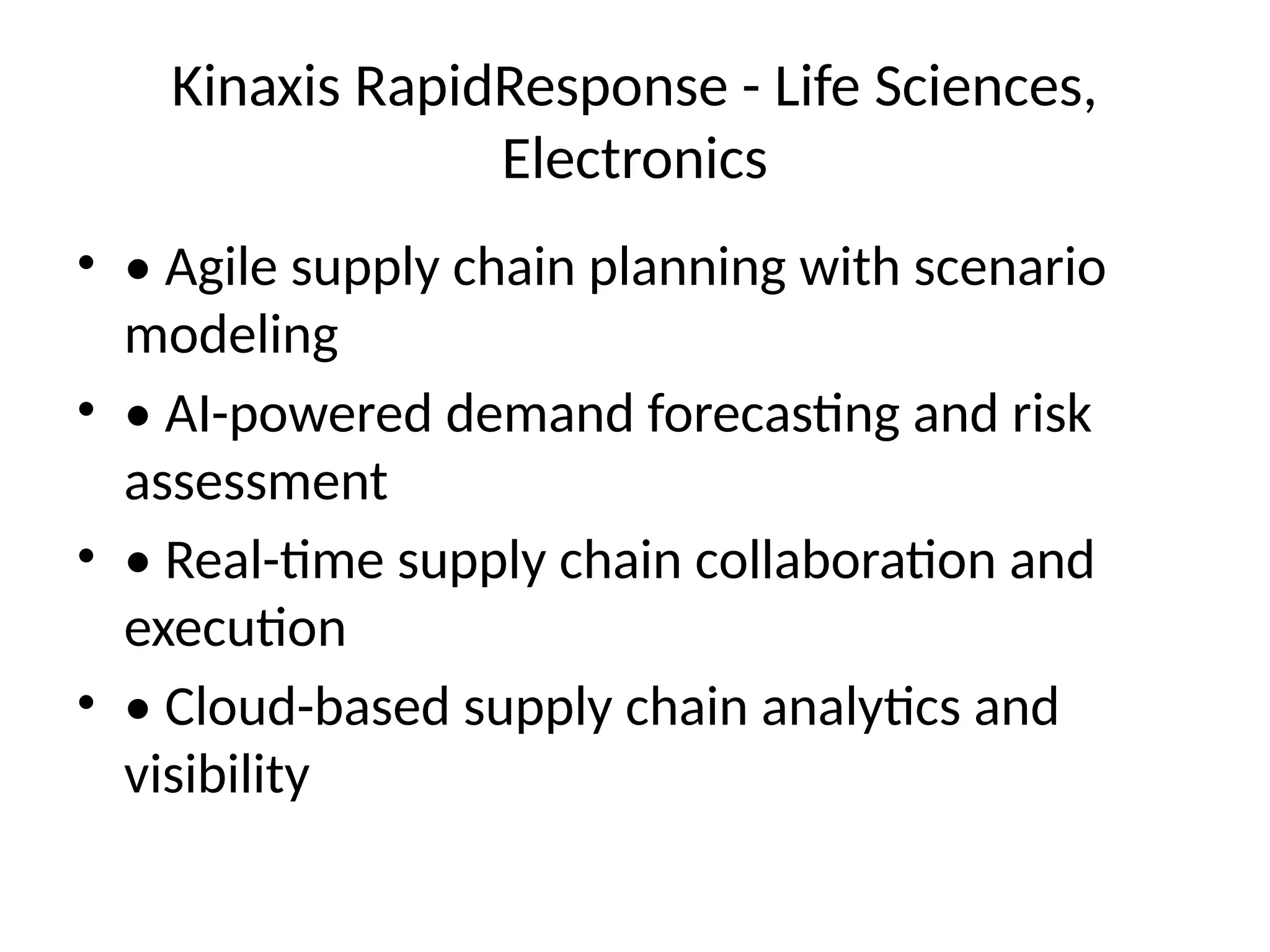 Kinaxis RapidResponse - Life Sciences,
Electronics
• • Agile supply chain planning with scenario
modeling
• • AI-powered demand forecasting and risk
assessment
• • Real-time supply chain collaboration and
execution
• • Cloud-based supply chain analytics and
visibility
 