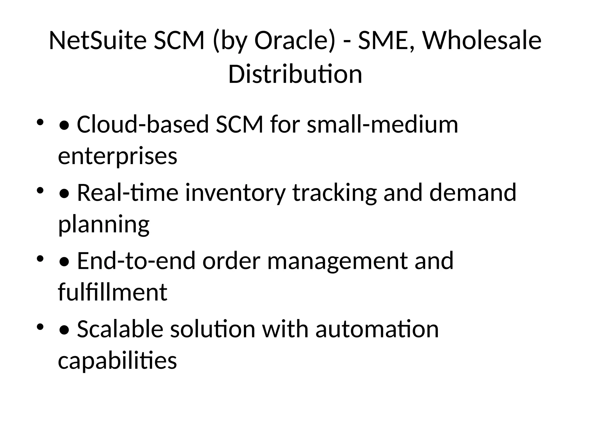 NetSuite SCM (by Oracle) - SME, Wholesale
Distribution
• • Cloud-based SCM for small-medium
enterprises
• • Real-time inventory tracking and demand
planning
• • End-to-end order management and
fulfillment
• • Scalable solution with automation
capabilities
 