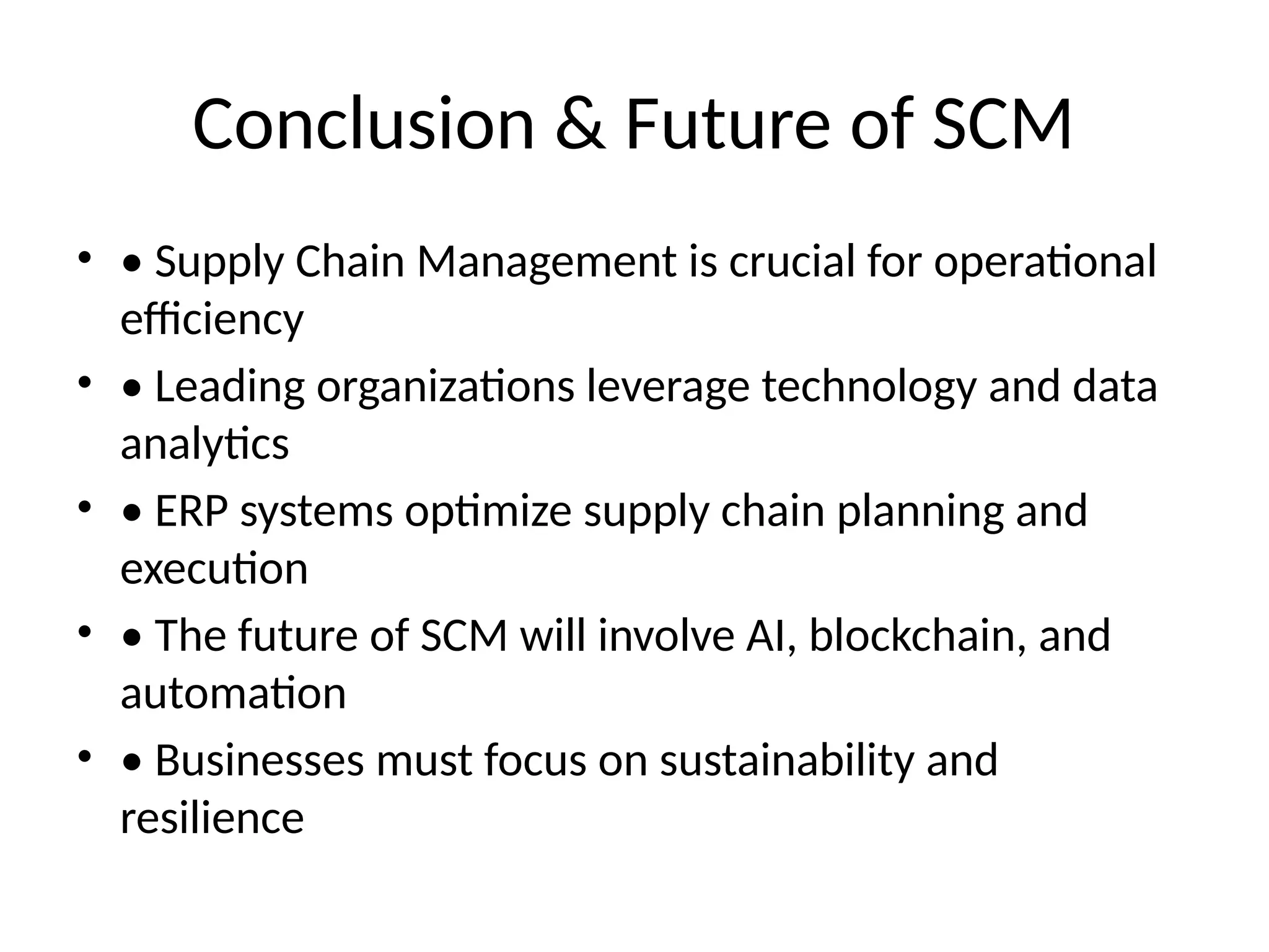 Conclusion & Future of SCM
• • Supply Chain Management is crucial for operational
efficiency
• • Leading organizations leverage technology and data
analytics
• • ERP systems optimize supply chain planning and
execution
• • The future of SCM will involve AI, blockchain, and
automation
• • Businesses must focus on sustainability and
resilience
 