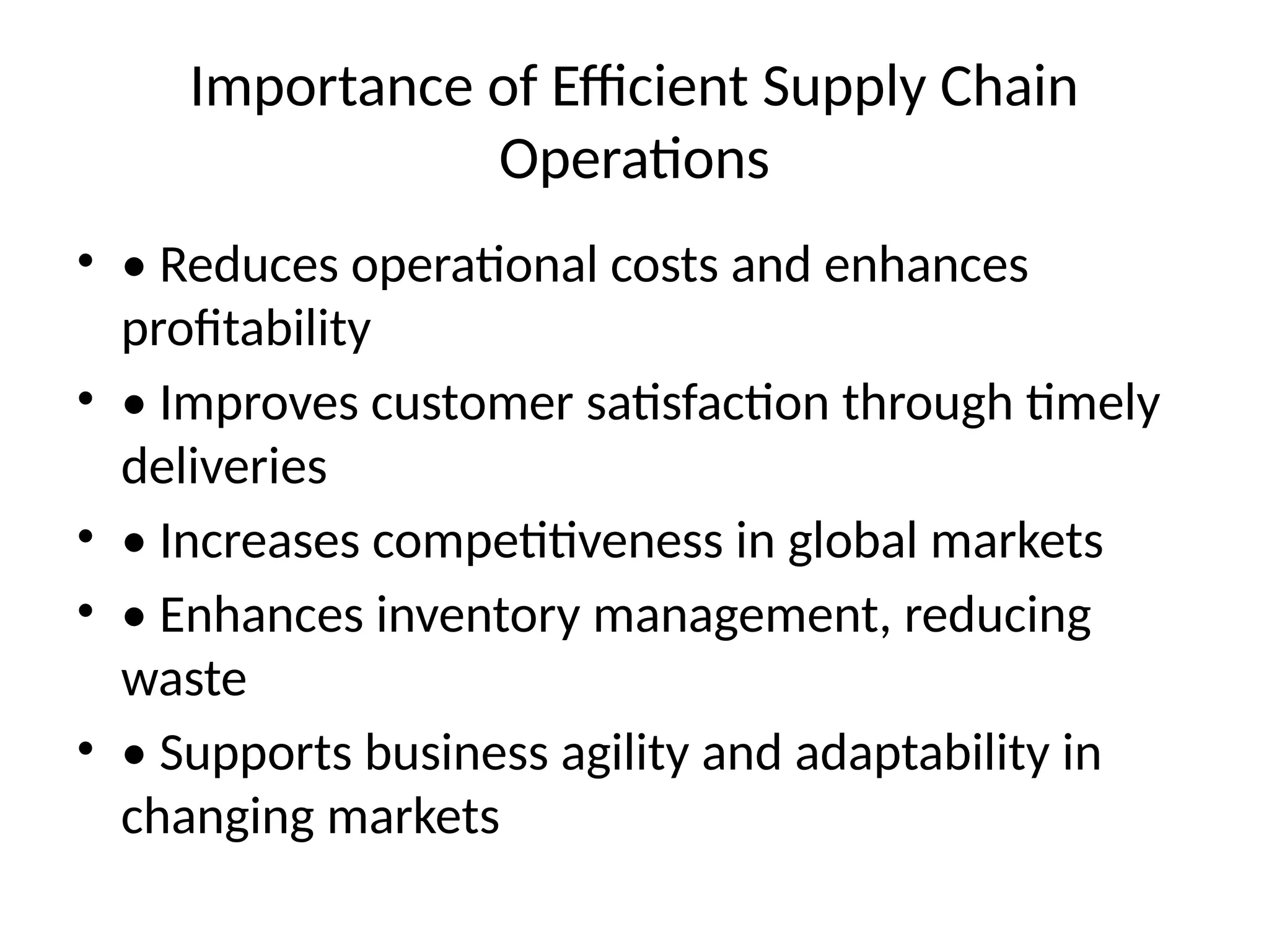 Importance of Efficient Supply Chain
Operations
• • Reduces operational costs and enhances
profitability
• • Improves customer satisfaction through timely
deliveries
• • Increases competitiveness in global markets
• • Enhances inventory management, reducing
waste
• • Supports business agility and adaptability in
changing markets
 