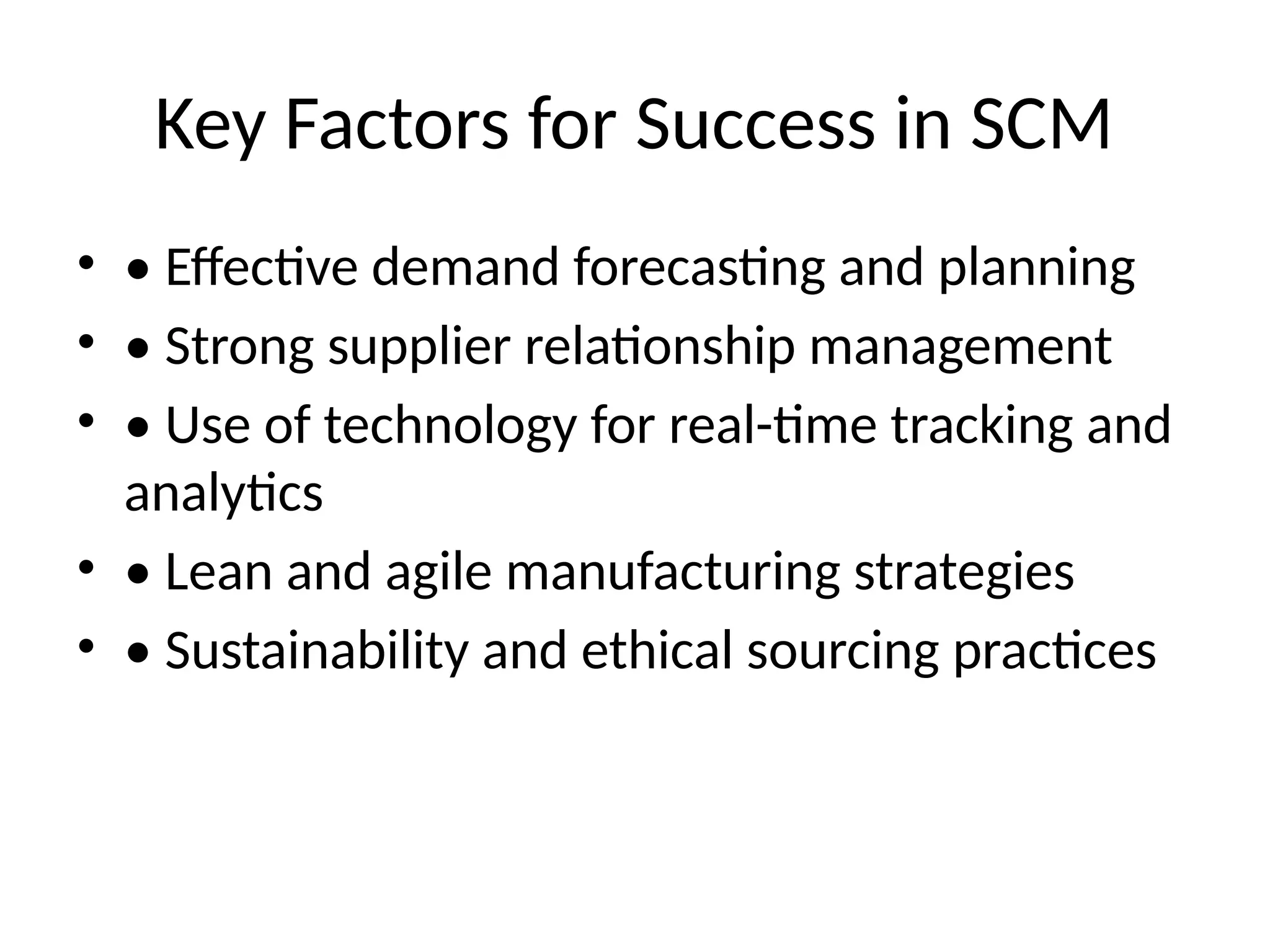 Key Factors for Success in SCM
• • Effective demand forecasting and planning
• • Strong supplier relationship management
• • Use of technology for real-time tracking and
analytics
• • Lean and agile manufacturing strategies
• • Sustainability and ethical sourcing practices
 