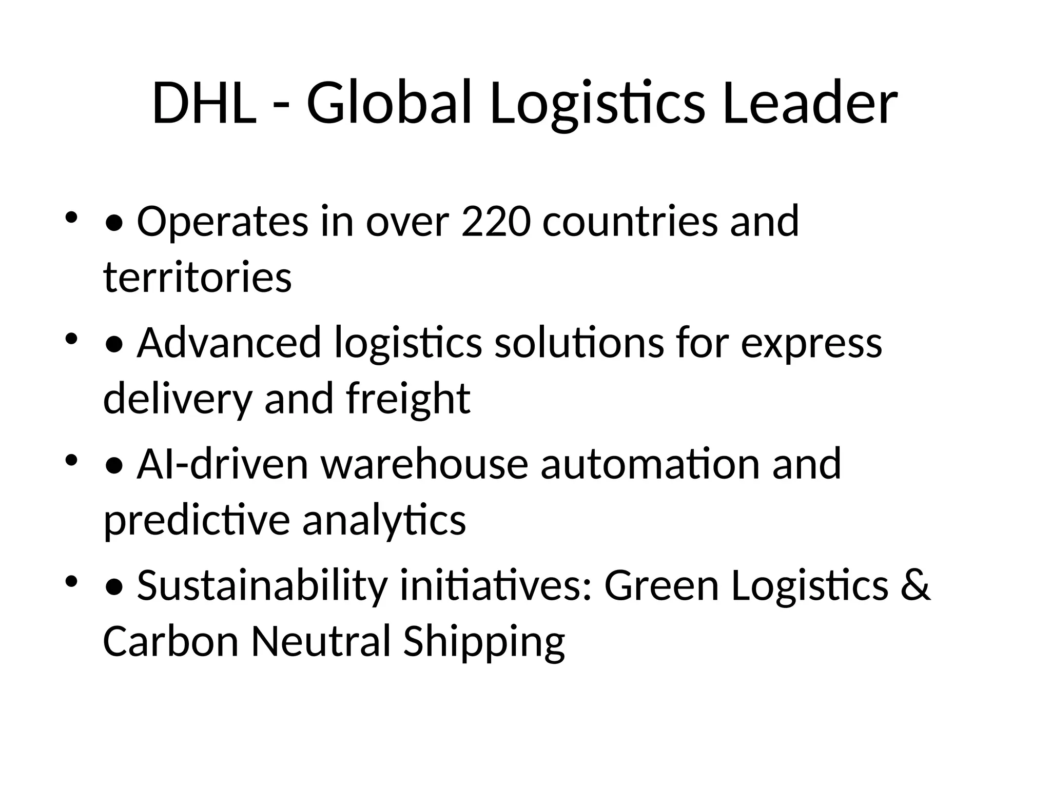 DHL - Global Logistics Leader
• • Operates in over 220 countries and
territories
• • Advanced logistics solutions for express
delivery and freight
• • AI-driven warehouse automation and
predictive analytics
• • Sustainability initiatives: Green Logistics &
Carbon Neutral Shipping
 