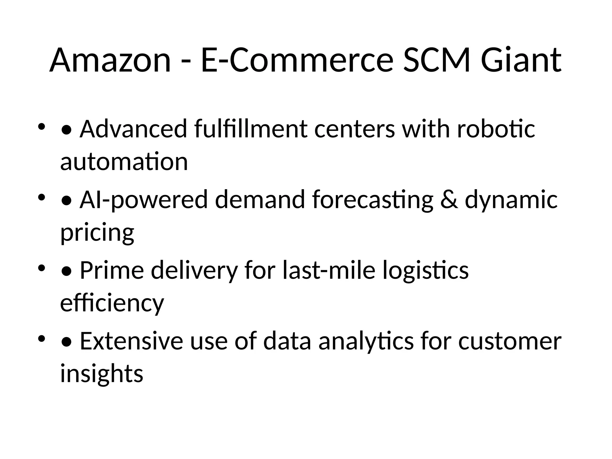 Amazon - E-Commerce SCM Giant
• • Advanced fulfillment centers with robotic
automation
• • AI-powered demand forecasting & dynamic
pricing
• • Prime delivery for last-mile logistics
efficiency
• • Extensive use of data analytics for customer
insights
 