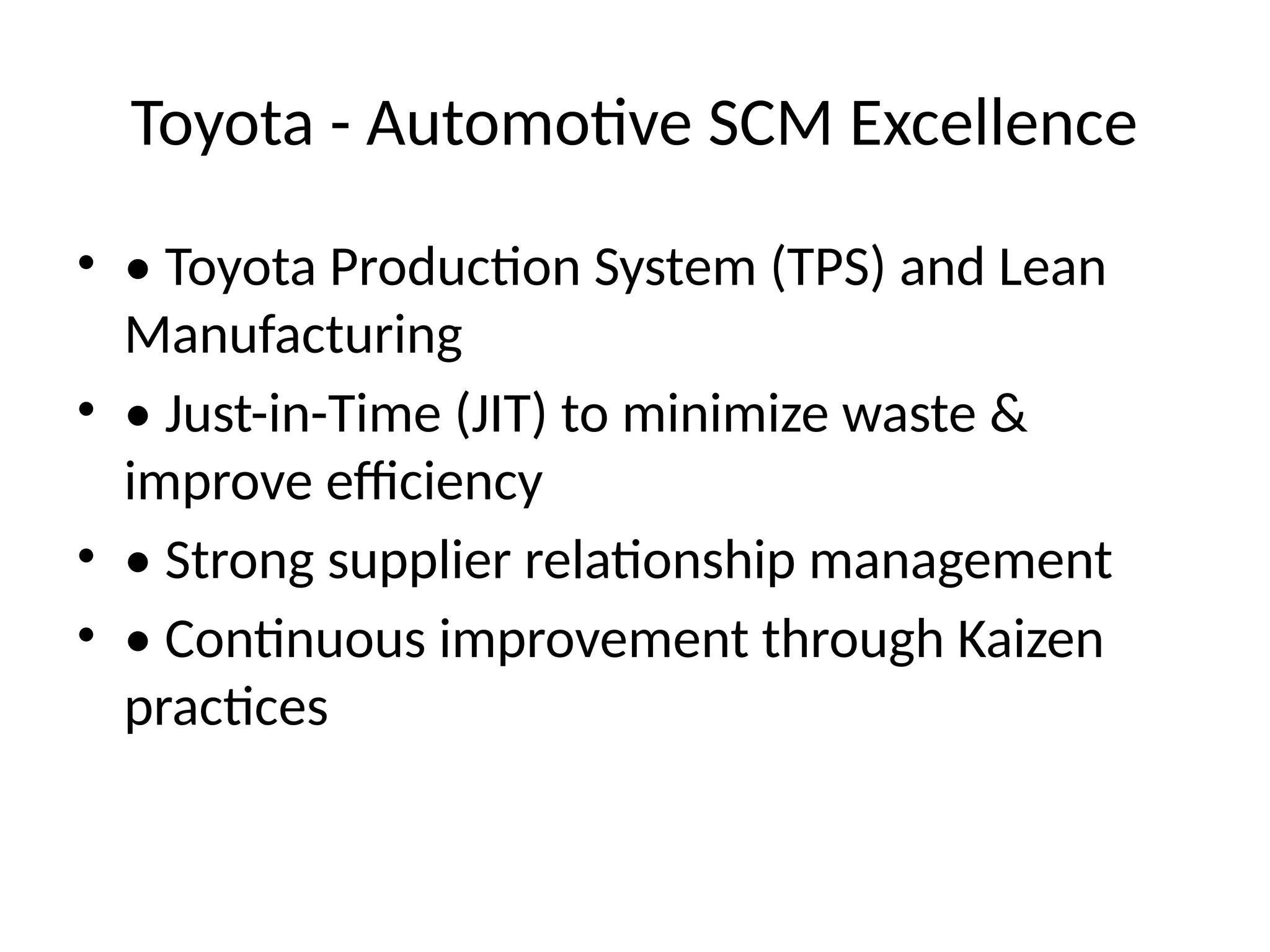 Toyota - Automotive SCM Excellence
• • Toyota Production System (TPS) and Lean
Manufacturing
• • Just-in-Time (JIT) to minimize waste &
improve efficiency
• • Strong supplier relationship management
• • Continuous improvement through Kaizen
practices
 