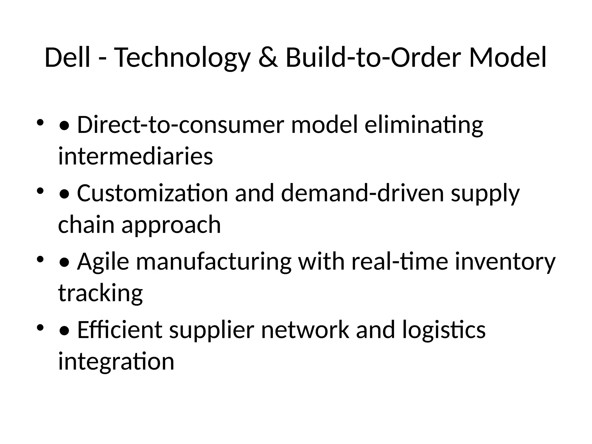 Dell - Technology & Build-to-Order Model
• • Direct-to-consumer model eliminating
intermediaries
• • Customization and demand-driven supply
chain approach
• • Agile manufacturing with real-time inventory
tracking
• • Efficient supplier network and logistics
integration
 