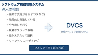 導入の指針
ソフトウェア構成管理システム
頻繁な変更がある (TDD など)
地理的に分散している
やり直しが利く
複雑なブランチ戦略
他システムとの連携
ソーシャル コーディング
分散バージョン管理システム
DVCS
ひとつでも当てはまれば
 