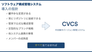 導入の指針
ソフトウェア構成管理システム
緩やかな変更がある
常にリポジトリに接続できる
堅実で公式な構成管理
定型的なブランチ戦略
他システム連携の事情
メンバーの成熟度
中央集中バージョン管理システム
CVCS
すべて当てはまれば
 