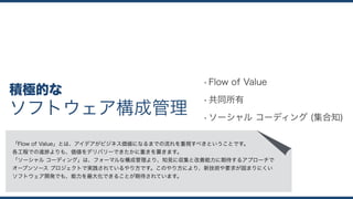 ソフトウェア構成管理
積極的な
•Flow of Value
•共同所有
•ソーシャル コーディング (集合知)
「Flow of Value」とは、アイデアがビジネス価値になるまでの流れを重視すべきということです。 
各工程での進捗よりも、価値をデリバリーできたかに重きを置きます。
「ソーシャル コーディング」は、フォーマルな構成管理より、知見に収集と改善能力に期待するアプローチで 
オープンソース プロジェクトで実践されているやり方です。このやり方により、新技術や要求が固まりにくい 
ソフトウェア開発でも、能力を最大化できることが期待されています。
 