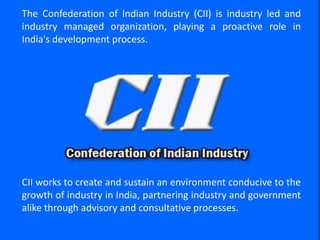 © Confederation of Indian Industry
The Confederation of Indian Industry (CII) is industry led and
industry managed organization, playing a proactive role in
India's development process.
CII works to create and sustain an environment conducive to the
growth of industry in India, partnering industry and government
alike through advisory and consultative processes.
 