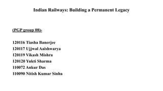 Indian Railways: Building a Permanent Legacy
(PGP group 08)-
120116 Tiasha Banerjee
120117 Ujjwal Aaishwarya
120119 Vikash Mishra
120120 Yukti Sharma
110072 Ankur Das
110090 Nitish Kumar Sinha
 
