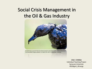 Social Crisis Management in
the Oil & Gas Industry
An oiled duck, one of at least 16, found covered in Canadian crude oil that leaked from
the ExxonMobil Pegasus pipeline on March 29, 2013 in Mayflower, Arkansas
Lisa J. Lindsey
Individual Teaching Project
Syracuse University
#SCMgmt_4Energy
 