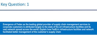 Key Question: 1
Emergence of Fedex as the leading global provider of supply chain management services to
corporate customers is attributed largely to the state of the art infrastructure facilities and its
vast network spread across the world. Explain how FedEx's infrastructure facilities and network
facilitated better management of the customer’s supply chain
 