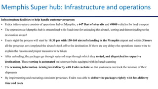 Infrastructure facilities to help handle customer processes:
• Fedex infrastructure consists of operations hub at Memphis, a 647 fleet of aircrafts and 48000 vehicles for land transport
• The operations at Memphis hub is streamlined with fixed time for unloading the aircraft, sorting and then reloading to the
destination aircraft
• Every night the process will start by 10:30 pm with 150-160 aircrafts landing in the Memphis airport and within 3 hours
all the processes are completed the aircrafts took off to the destination. If there are any delays the operations teams were to
explain the reasons and proper measures to be taken
• After unloading, the packages go through series of steps through which they sorted, and dispatched to respective
destinations. These sorting is automated on conveyor belts equipped with infrared scanning
• The scanning information is integrated directly with Fedex website so that customers can track the location of their
shipments
• By implementing and executing consistent processes, Fedex was able to deliver the packages rightly with less delivery
time and costs
Memphis Super hub: Infrastructure and operations
 