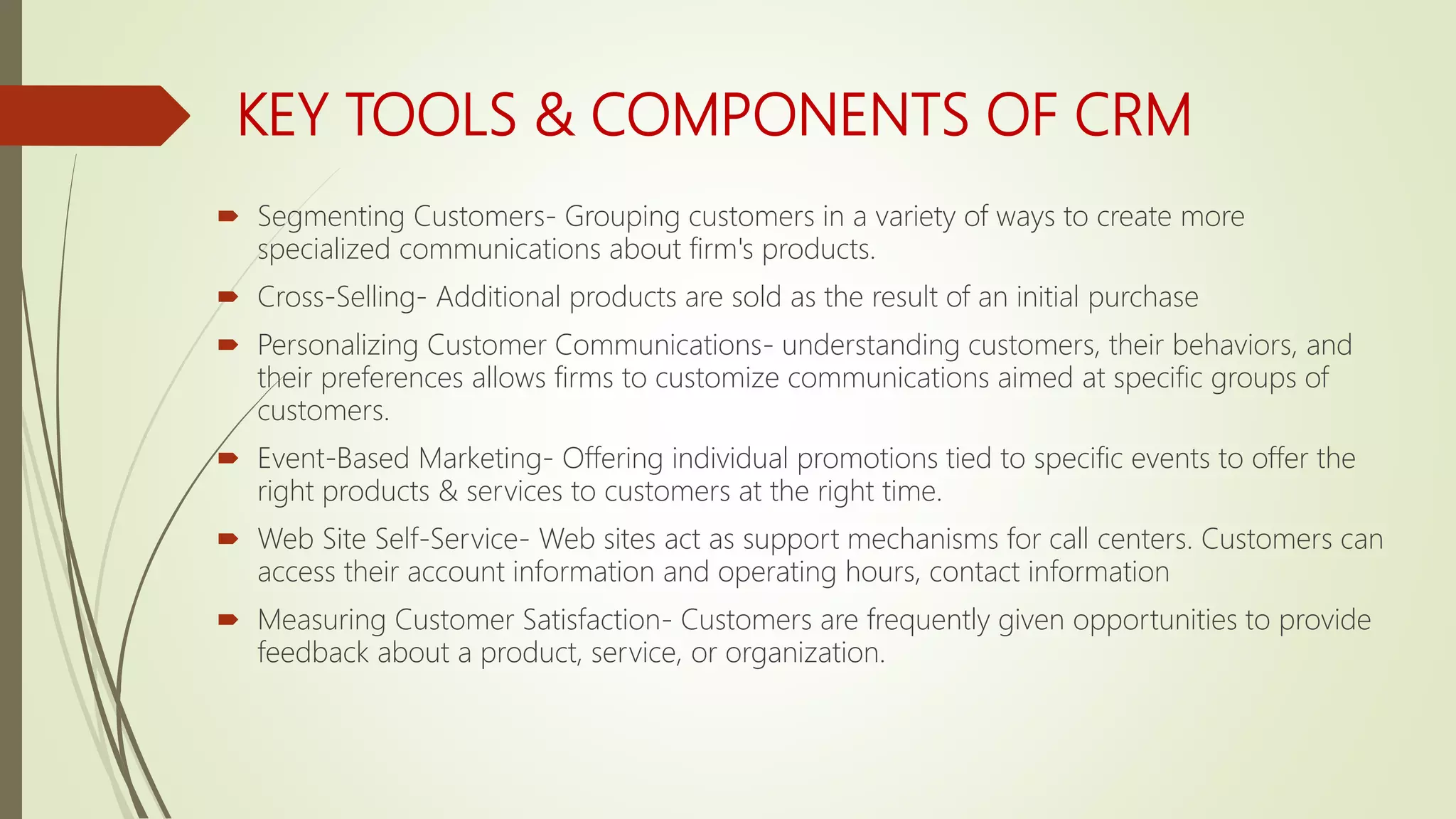 KEY TOOLS & COMPONENTS OF CRM
 Segmenting Customers- Grouping customers in a variety of ways to create more
specialized communications about firm's products.
 Cross-Selling- Additional products are sold as the result of an initial purchase
 Personalizing Customer Communications- understanding customers, their behaviors, and
their preferences allows firms to customize communications aimed at specific groups of
customers.
 Event-Based Marketing- Offering individual promotions tied to specific events to offer the
right products & services to customers at the right time.
 Web Site Self-Service- Web sites act as support mechanisms for call centers. Customers can
access their account information and operating hours, contact information
 Measuring Customer Satisfaction- Customers are frequently given opportunities to provide
feedback about a product, service, or organization.
 