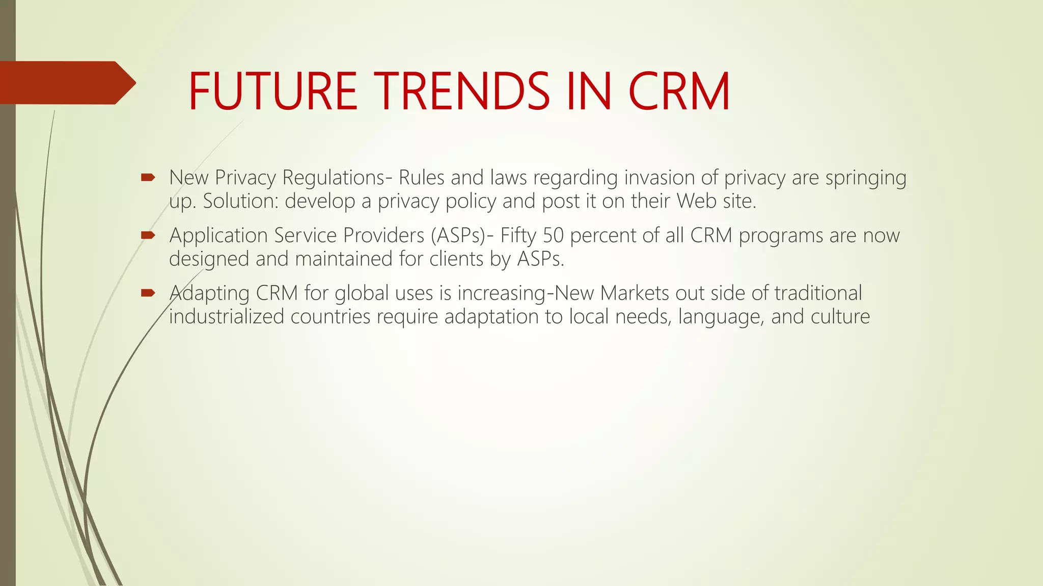 FUTURE TRENDS IN CRM
 New Privacy Regulations- Rules and laws regarding invasion of privacy are springing
up. Solution: develop a privacy policy and post it on their Web site.
 Application Service Providers (ASPs)- Fifty 50 percent of all CRM programs are now
designed and maintained for clients by ASPs.
 Adapting CRM for global uses is increasing-New Markets out side of traditional
industrialized countries require adaptation to local needs, language, and culture
 