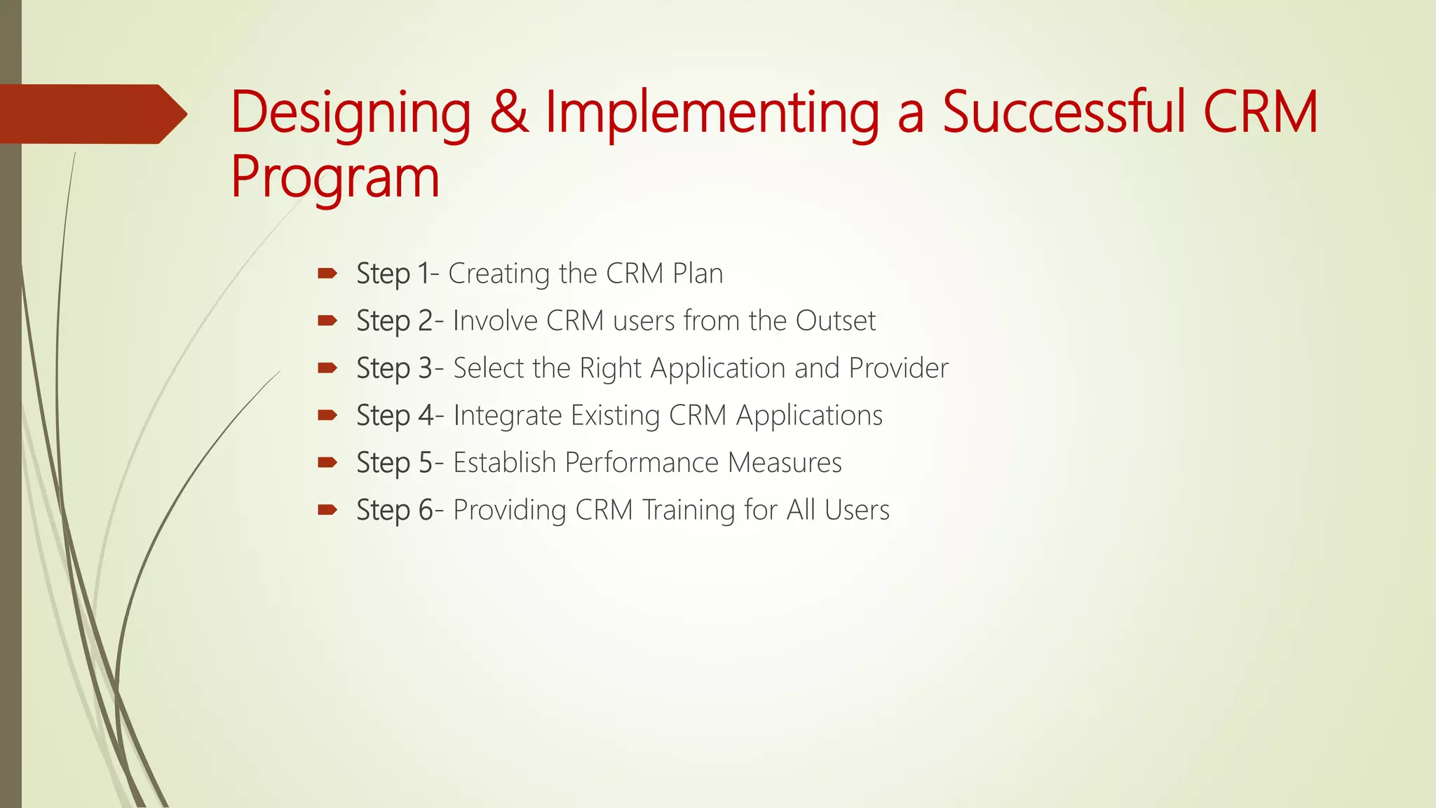 Designing & Implementing a Successful CRM
Program
 Step 1- Creating the CRM Plan
 Step 2- Involve CRM users from the Outset
 Step 3- Select the Right Application and Provider
 Step 4- Integrate Existing CRM Applications
 Step 5- Establish Performance Measures
 Step 6- Providing CRM Training for All Users
 