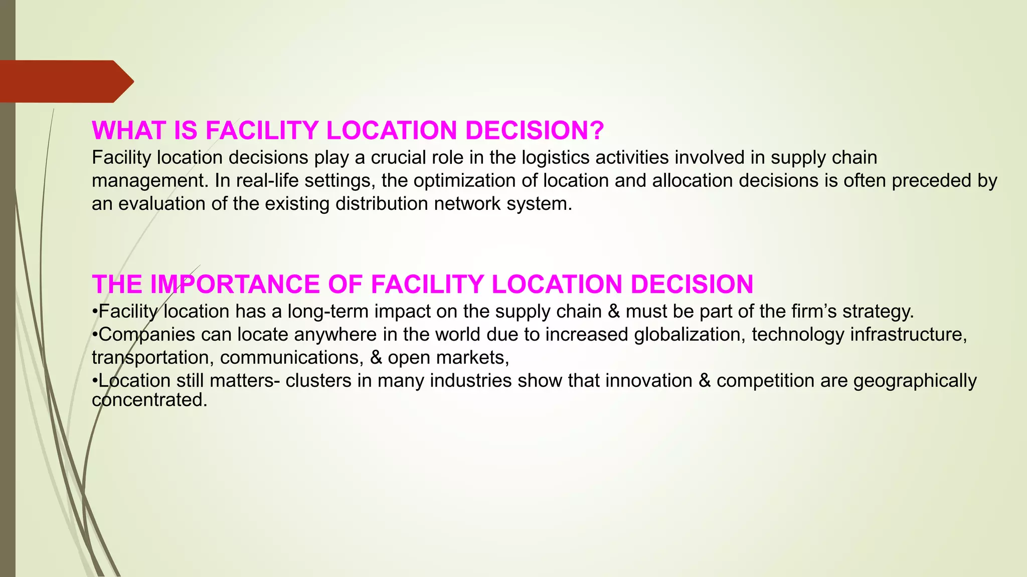 WHAT IS FACILITY LOCATION DECISION?
Facility location decisions play a crucial role in the logistics activities involved in supply chain
management. In real-life settings, the optimization of location and allocation decisions is often preceded by
an evaluation of the existing distribution network system.
THE IMPORTANCE OF FACILITY LOCATION DECISION
•Facility location has a long-term impact on the supply chain & must be part of the firm’s strategy.
•Companies can locate anywhere in the world due to increased globalization, technology infrastructure,
transportation, communications, & open markets,
•Location still matters- clusters in many industries show that innovation & competition are geographically
concentrated.
 