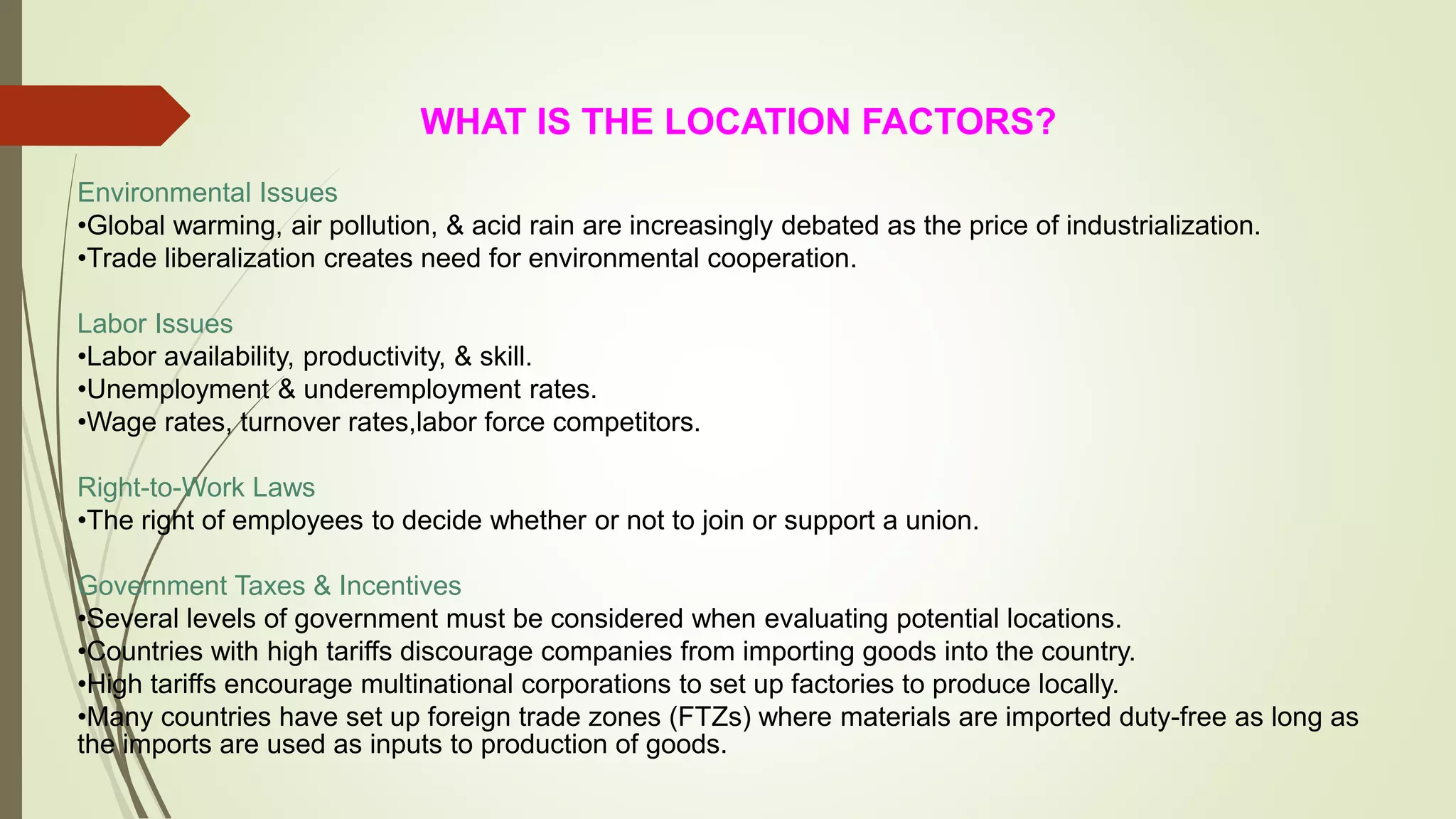 WHAT IS THE LOCATION FACTORS?
Environmental Issues
•Global warming, air pollution, & acid rain are increasingly debated as the price of industrialization.
•Trade liberalization creates need for environmental cooperation.
Labor Issues
•Labor availability, productivity, & skill.
•Unemployment & underemployment rates.
•Wage rates, turnover rates,labor force competitors.
Right-to-Work Laws
•The right of employees to decide whether or not to join or support a union.
Government Taxes & Incentives
•Several levels of government must be considered when evaluating potential locations.
•Countries with high tariffs discourage companies from importing goods into the country.
•High tariffs encourage multinational corporations to set up factories to produce locally.
•Many countries have set up foreign trade zones (FTZs) where materials are imported duty-free as long as
the imports are used as inputs to production of goods.
 