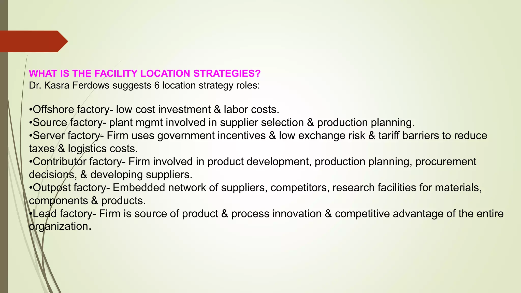 WHAT IS THE FACILITY LOCATION STRATEGIES?
Dr. Kasra Ferdows suggests 6 location strategy roles:
•Offshore factory- low cost investment & labor costs.
•Source factory- plant mgmt involved in supplier selection & production planning.
•Server factory- Firm uses government incentives & low exchange risk & tariff barriers to reduce
taxes & logistics costs.
•Contributor factory- Firm involved in product development, production planning, procurement
decisions, & developing suppliers.
•Outpost factory- Embedded network of suppliers, competitors, research facilities for materials,
components & products.
•Lead factory- Firm is source of product & process innovation & competitive advantage of the entire
organization.
 