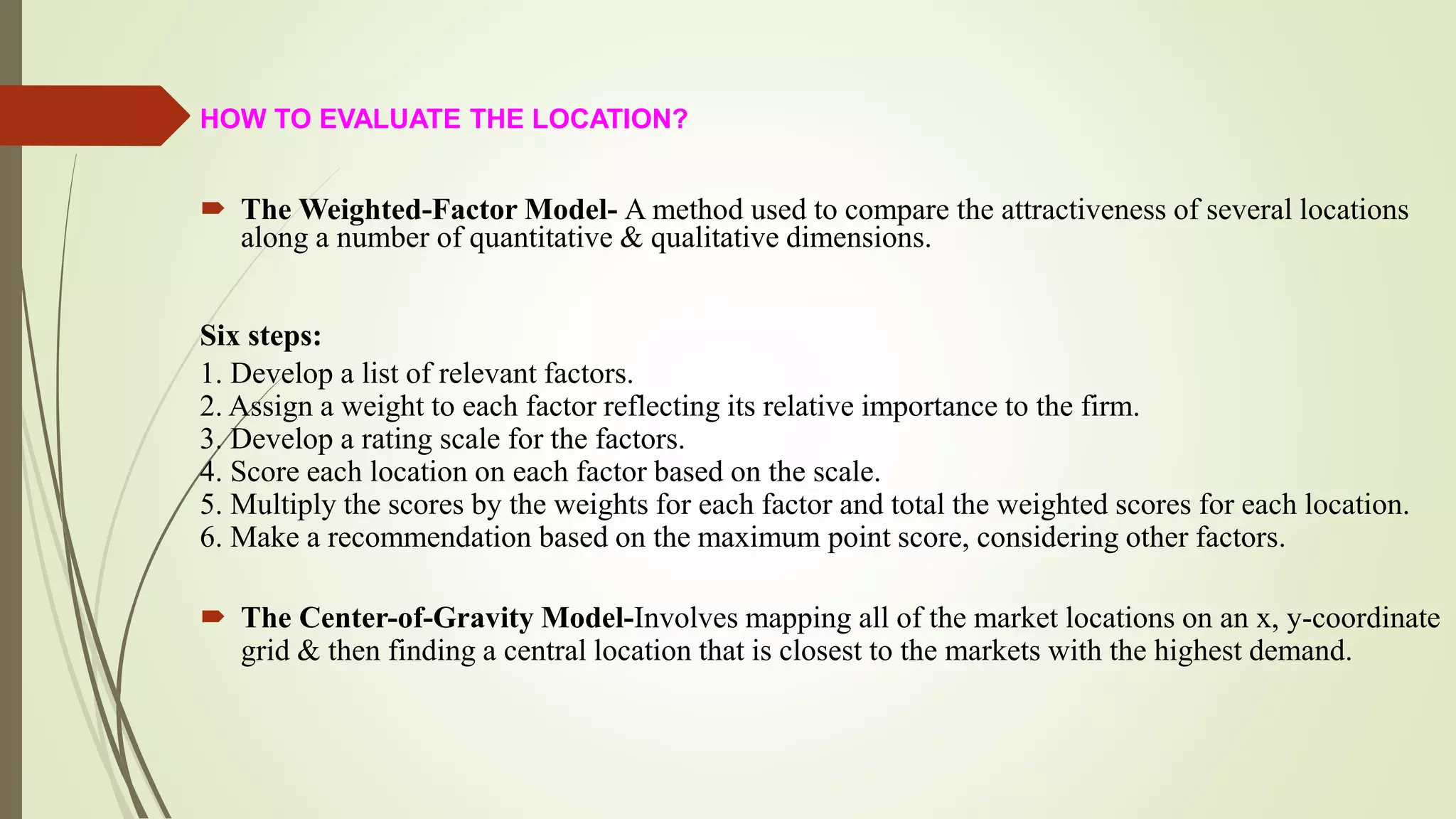 HOW TO EVALUATE THE LOCATION?
 The Weighted-Factor Model- A method used to compare the attractiveness of several locations
along a number of quantitative & qualitative dimensions.
Six steps:
1. Develop a list of relevant factors.
2. Assign a weight to each factor reflecting its relative importance to the firm.
3. Develop a rating scale for the factors.
4. Score each location on each factor based on the scale.
5. Multiply the scores by the weights for each factor and total the weighted scores for each location.
6. Make a recommendation based on the maximum point score, considering other factors.
 The Center-of-Gravity Model-Involves mapping all of the market locations on an x, y-coordinate
grid & then finding a central location that is closest to the markets with the highest demand.
 