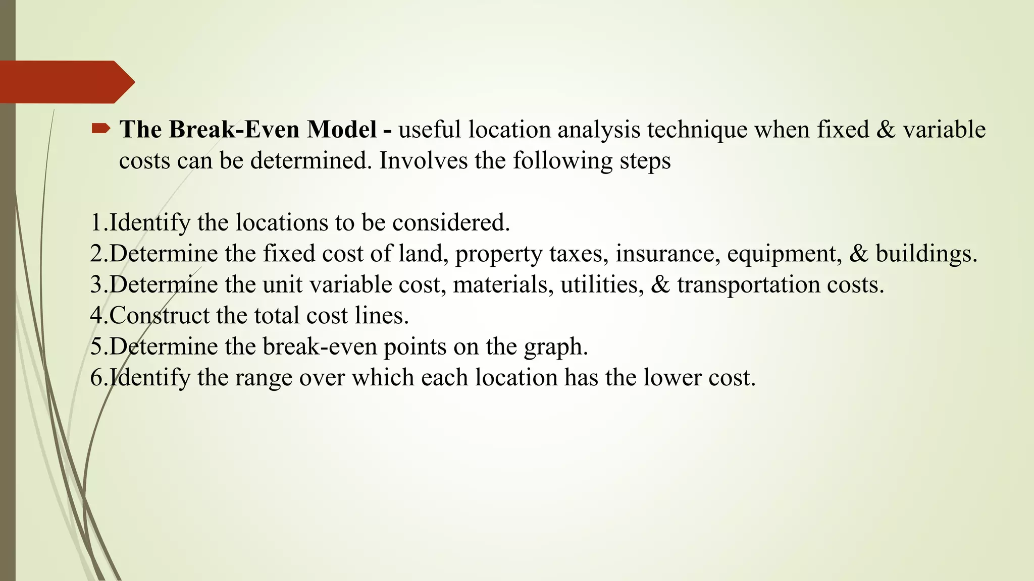  The Break-Even Model - useful location analysis technique when fixed & variable
costs can be determined. Involves the following steps
1.Identify the locations to be considered.
2.Determine the fixed cost of land, property taxes, insurance, equipment, & buildings.
3.Determine the unit variable cost, materials, utilities, & transportation costs.
4.Construct the total cost lines.
5.Determine the break-even points on the graph.
6.Identify the range over which each location has the lower cost.
 