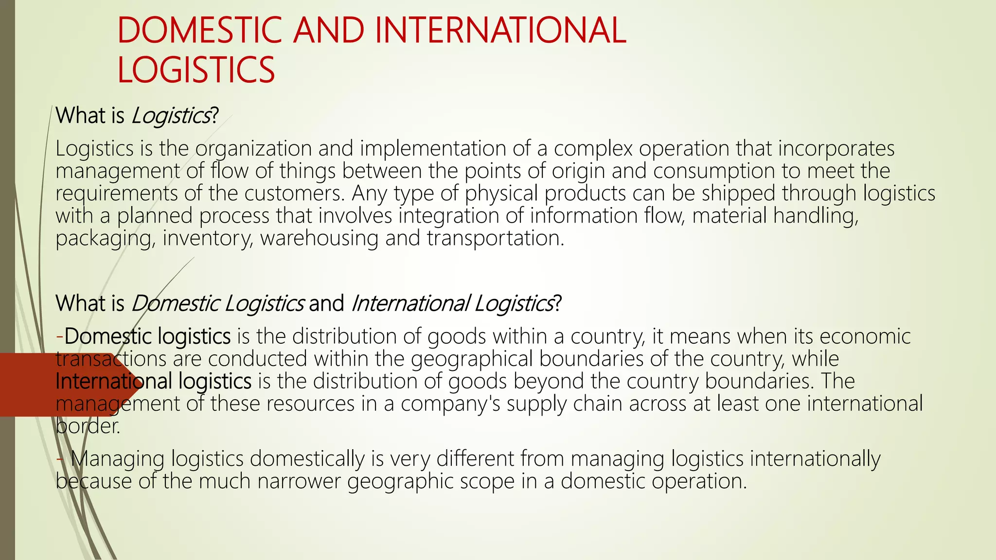 DOMESTIC AND INTERNATIONAL
LOGISTICS
What is Logistics?
Logistics is the organization and implementation of a complex operation that incorporates
management of flow of things between the points of origin and consumption to meet the
requirements of the customers. Any type of physical products can be shipped through logistics
with a planned process that involves integration of information flow, material handling,
packaging, inventory, warehousing and transportation.
What is Domestic Logistics and International Logistics?
-Domestic logistics is the distribution of goods within a country, it means when its economic
transactions are conducted within the geographical boundaries of the country, while
International logistics is the distribution of goods beyond the country boundaries. The
management of these resources in a company's supply chain across at least one international
border.
- Managing logistics domestically is very different from managing logistics internationally
because of the much narrower geographic scope in a domestic operation.
 